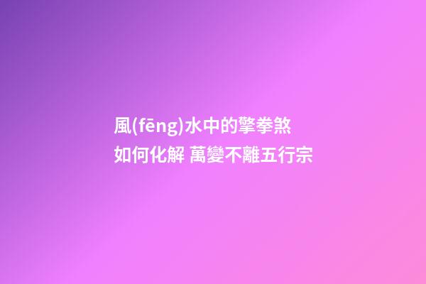 風(fēng)水中的擎拳煞如何化解 萬變不離五行宗
